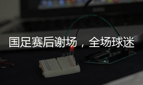 國足賽后謝場，全場球迷高喊繼續(xù)戰(zhàn)斗，堅定信念，再次起航