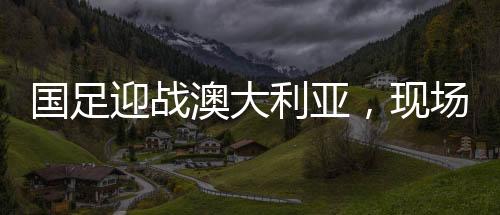 國足迎戰(zhàn)澳大利亞，現(xiàn)場觀眾人數(shù)刷新紀(jì)錄