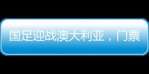 國足迎戰(zhàn)澳大利亞，門票火熱搶購，6分鐘售罄