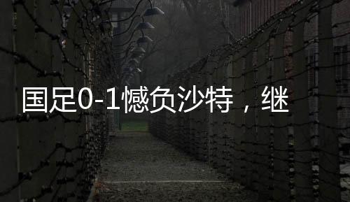 國(guó)足0-1憾負(fù)沙特，繼續(xù)小組墊底——探秘背后深層原因與挑戰(zhàn)前行之路
