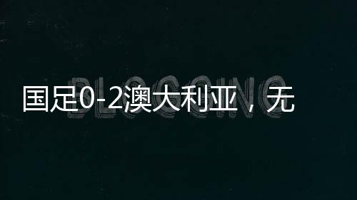 國足0-2澳大利亞，無緣直通世界杯，再次面臨挑戰(zhàn)與機(jī)遇