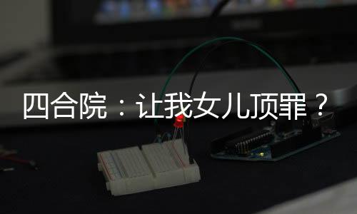 四合院：讓我女兒頂罪？坑死你們