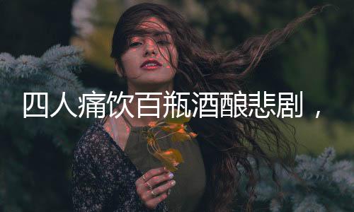 四人痛飲百瓶酒釀悲劇，過(guò)量飲酒悲劇頻發(fā)呼喚警醒
