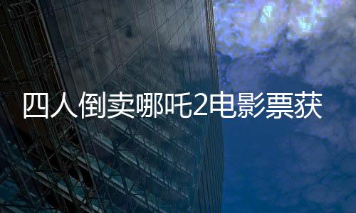 四人倒賣(mài)哪吒2電影票獲利千元被拘