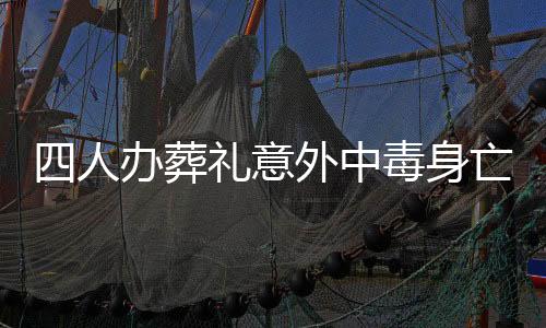 四人辦葬禮意外中毒身亡，悲劇引發(fā)社會關(guān)注