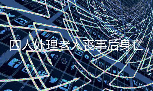 四人處理老人喪事后身亡，一氧化碳中毒事件引發(fā)社會關(guān)注