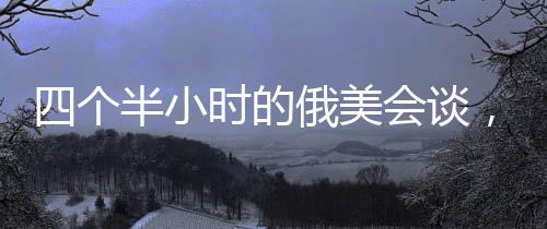 四個半小時的俄美會談，震驚烏歐背后的深層動因
