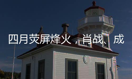 四月熒屏烽火，肖戰(zhàn)、成毅、楊洋三大男主劇展開激烈對打