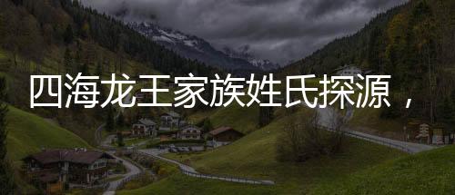 四海龍王家族姓氏探源，緣何皆姓敖