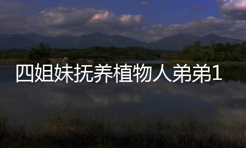 四姐妹撫養(yǎng)植物人弟弟14年反被告，家庭紛爭(zhēng)背后的復(fù)雜情感