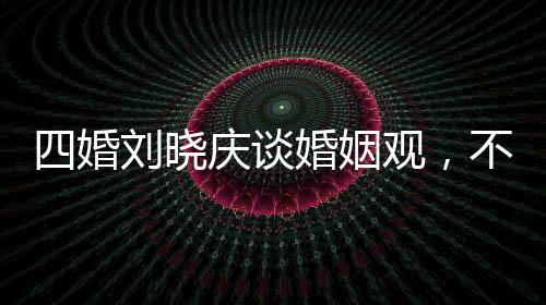 四婚劉曉慶談婚姻觀，不能隨便結婚