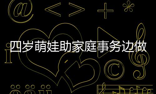 四歲萌娃助家庭事務(wù)邊做邊吐槽，小年紀(jì)大智慧