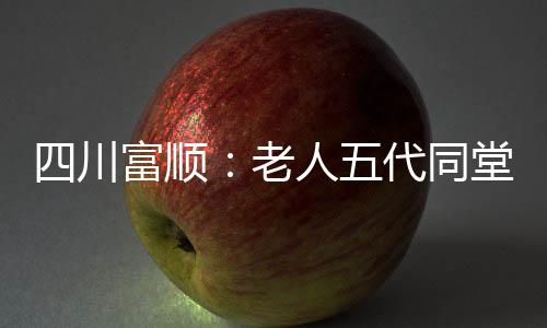 四川富順：老人五代同堂擺118桌百歲宴 心態(tài)好是長壽關(guān)鍵因素