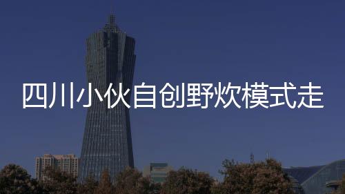 四川小伙自創(chuàng)野炊模式走紅，一股清流涌入戶外生活新風(fēng)尚