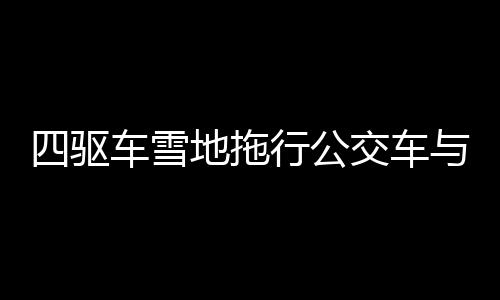 四驅(qū)車雪地拖行公交車與掃雪車，冬季特殊救援行動紀(jì)實