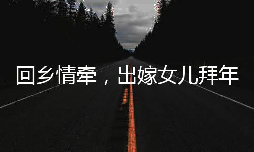 回鄉(xiāng)情牽，出嫁女兒拜年，深情父女時(shí)刻牽動(dòng)人心