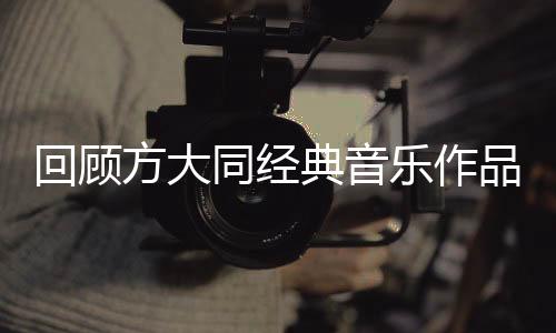 回顧方大同經(jīng)典音樂(lè)作品，一窺華語(yǔ)樂(lè)壇瑰寶