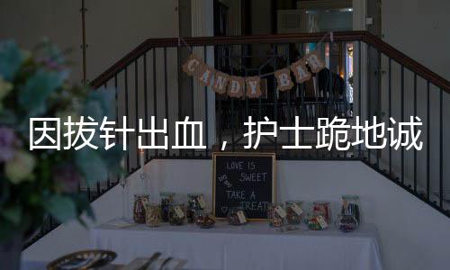 因拔針出血，護(hù)士跪地誠(chéng)懇道歉——醫(yī)療人文關(guān)懷的生動(dòng)實(shí)踐