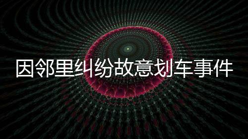 因鄰里糾紛故意劃車(chē)事件引發(fā)社會(huì)關(guān)注