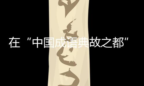 在“中國成語典故之都”待上一天，是怎樣的體驗？