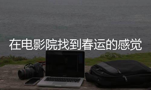 在電影院找到春運的感覺——一場電影的特殊體驗之旅
