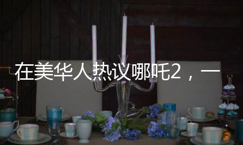 在美華人熱議哪吒2，一票難求的現(xiàn)象