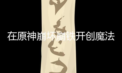 在原神崩壞崩鐵開創(chuàng)魔法少女時(shí)代