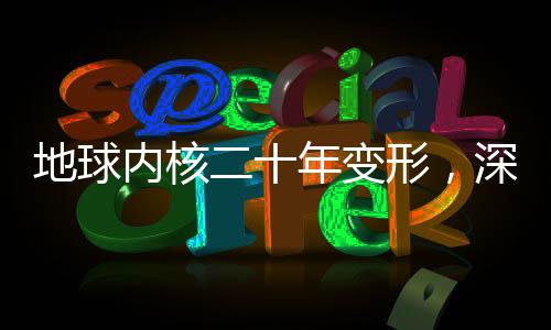 地球內核二十年變形，深度探索地球內部奧秘