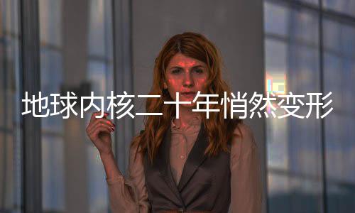 地球內(nèi)核二十年悄然變形，揭秘地球深處神秘變化