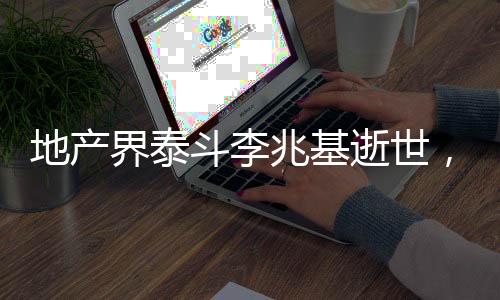 地產(chǎn)界泰斗李兆基逝世，一代宗師之殞，鑄就永恒的地產(chǎn)傳奇