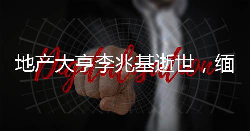 地產大亨李兆基逝世，緬懷傳奇人生
