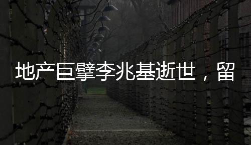 地產(chǎn)巨擘李兆基逝世，留下豐富遺產(chǎn)和深遠(yuǎn)影響