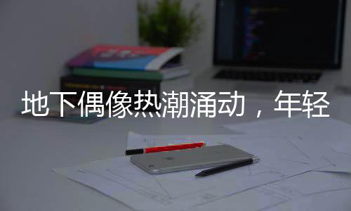 地下偶像熱潮涌動，年輕人沉浸其中——時代文化新現(xiàn)象探討