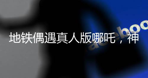地鐵偶遇真人版哪吒，神話與現(xiàn)實的奇妙交匯