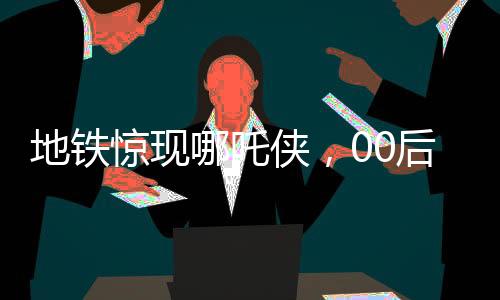 地鐵驚現(xiàn)哪吒俠，00后男生COS潮流文化新風尚
