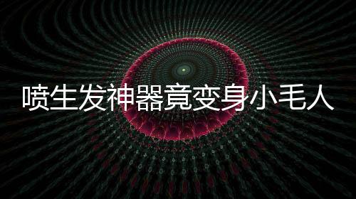 噴生發(fā)神器竟變身小毛人！揭秘神奇變化背后的真相