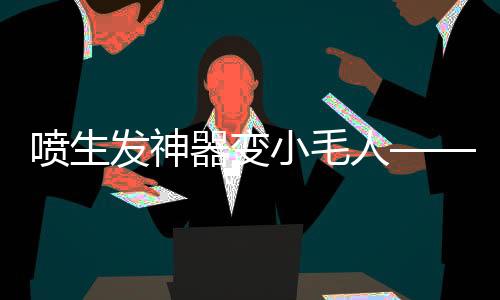 噴生發(fā)神器變小毛人——揭秘新型生發(fā)科技的神奇力量
