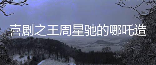 喜劇之王周星馳的哪吒造型引爆全網(wǎng)熱議