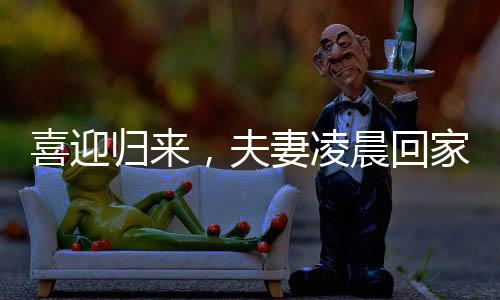 喜迎歸來，夫妻凌晨回家，家庭溫情照亮長(zhǎng)夜