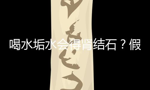 喝水垢水會得腎結石？假的