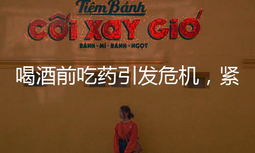 喝酒前吃藥引發(fā)危機，緊急搶救牽動人心
