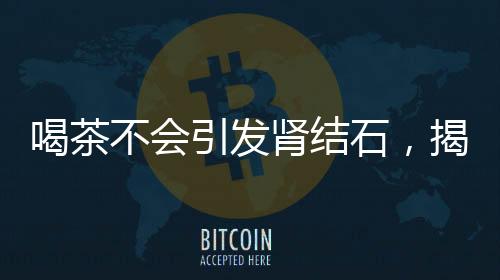 喝茶不會引發(fā)腎結(jié)石，揭示真相與科學(xué)解讀