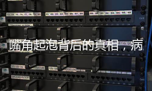 嘴角起泡背后的真相，病毒感染悄然來(lái)襲