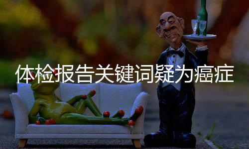 體檢報(bào)告關(guān)鍵詞疑為癌癥信號(hào)，不容忽視！