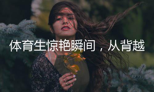 體育生驚艷瞬間，從背越式跳高至后空翻的飛躍奇跡