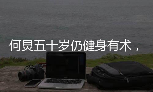 何炅五十歲仍健身有術(shù)，八塊腹肌驚艷亮相
