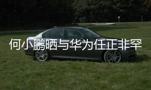 何小鵬曬與華為任正非罕見合影，跨界巨頭跨界友誼備受矚目