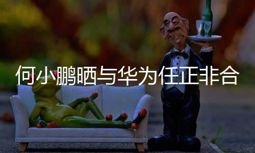 何小鵬曬與華為任正非合影，跨界合作的深化展現(xiàn)
