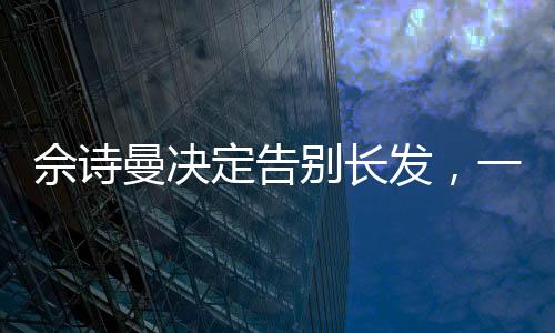 佘詩(shī)曼決定告別長(zhǎng)發(fā)，一位女神的轉(zhuǎn)型與蛻變