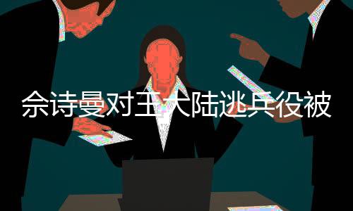 佘詩曼對(duì)王大陸逃兵役被抓的反應(yīng)